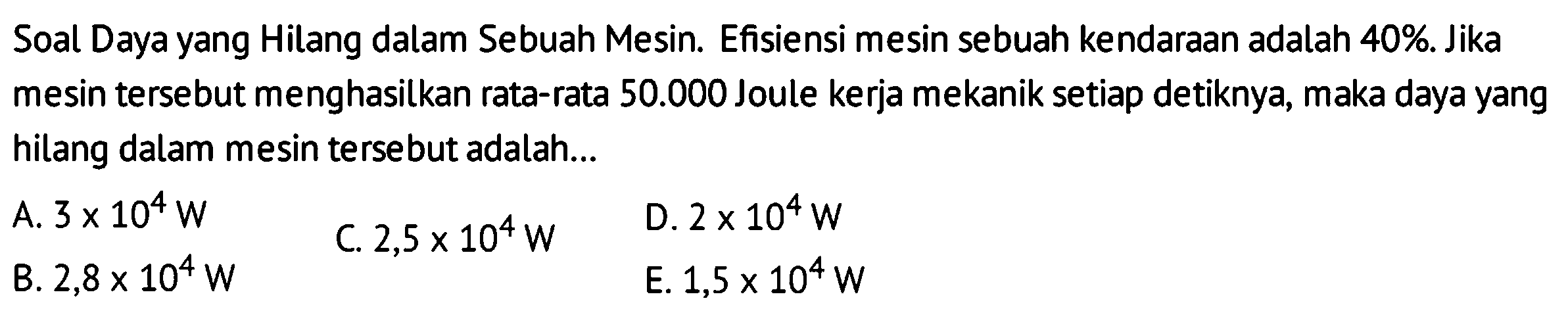 Soal Daya yang Hilang dalam Sebuah Mesin. Efisiensi mesin sebuah kendaraan adalah 40%. Jika mesin tersebut menghasilkan rata-rata  50.000  Joule kerja mekanik setiap detiknya, maka daya yang hilang dalam mesin tersebut adalah...
A.  3 x 10^{4} W 
C.  2,5 x 10^{4} W 
D.  2 x 10^{4} W 
B.  2,8 x 10^{4} W 
E.  1,5 x 10^{4} W 