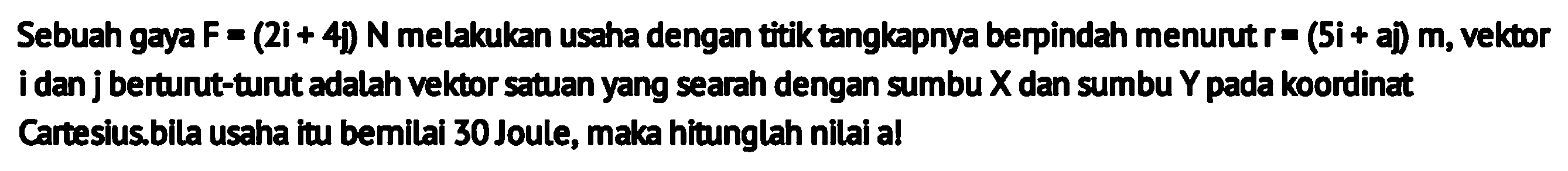 Sebuah gaya  F=(2 i+4 j) N  melakukan usaha dengan titik tangkapnya berpindah menurut  r=(5 i+a j) m , vektor i dan j berturut-turut adalah vektor satuan yang searah dengan sumbu  X  dan sumbu  Y  pada koordinat Cartesius.bila usaha itu bemilai 30 Joule, maka hitunglah nilai al