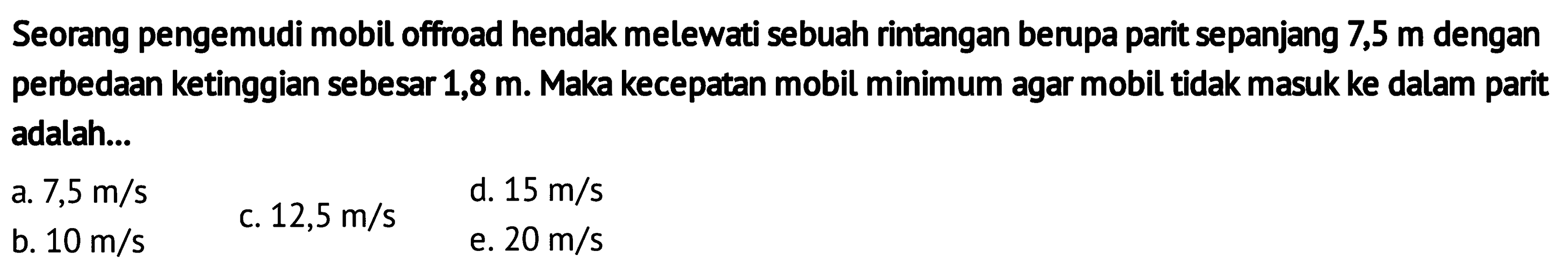 Seorang pengemudi mobil offroad hendak melewati sebuah rintangan berupa parit sepanjang 7,5 m dengan perbedaan ketinggian sebesar 1,8 m. Maka kecepatan mobil minimum agar mobil tidak masuk ke dalam parit adalah... 