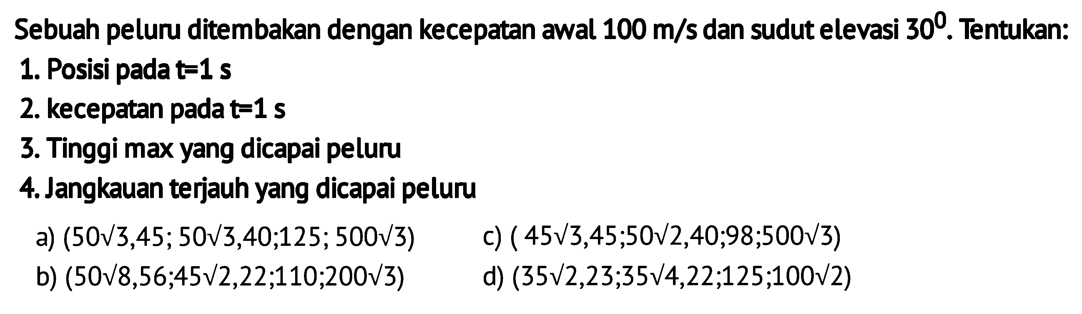 Sebuah peluru ditembakan dengan kecepatan awal 100 m/s dan sudut elevasi 30. Tentukan: 
1. Posisi pada t = 1 s 
2. kecepatan pada t = 1 s 
3. Tinggi max yang dicapai peluru 
4. Jangkauan terjauh yang dicapai peluru
