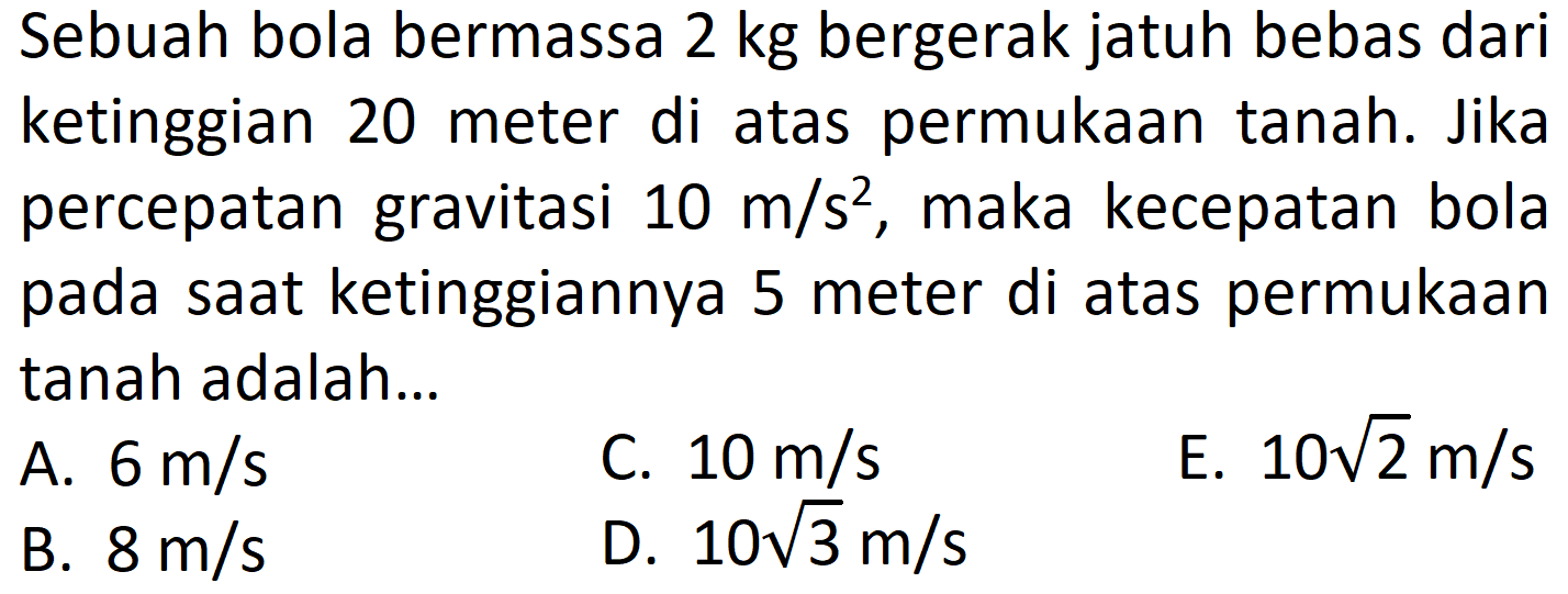 Sebuah bola bermassa 2 kg bergerak jatuh bebas dari ketinggian 20 meter di atas permukaan tanah. Jika percepatan gravitasi 10 m/s^2, maka kecepatan bola pada saat ketinggiannya 5 meter di atas permukaan tanah adalah