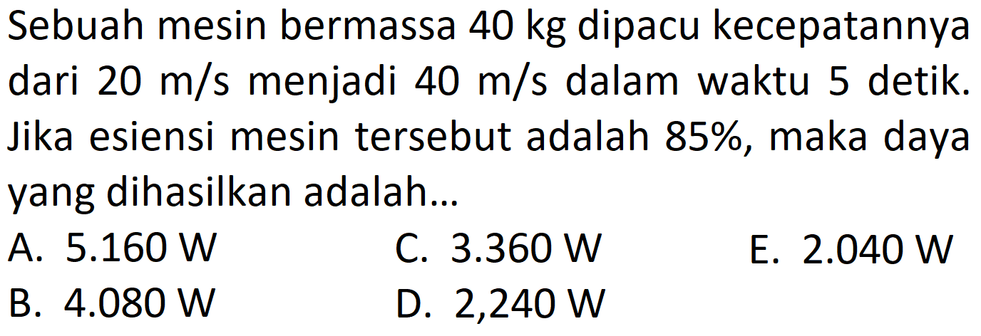 Sebuah mesin bermassa  40 kg  dipacu kecepatannya dari  20 m / s  menjadi  40 m / s  dalam waktu 5 detik. Jika esiensi mesin tersebut adalah 85%, maka daya yang dihasilkan adalah...
A.  5.160 W 
C.  3.360 W 
E.  2.040 W 
B.  4.080 W 
D.  2,240 W 