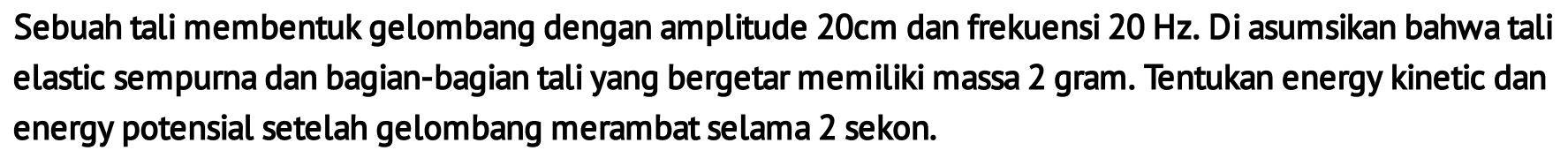 Sebuah tali membentuk gelombang dengan amplitude  20 cm  dan frekuensi  20 Hz . Di asumsikan bahwa tali elastic sempurna dan bagian-bagian tali yang bergetar memiliki massa 2 gram. Tentukan energy kinetic dan energy potensial setelah gelombang merambat selama 2 sekon.