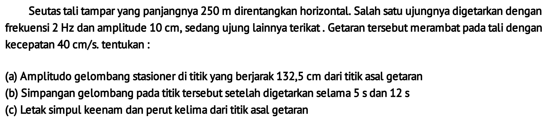 Seutas tali tampar yang panjangnya 250 m direntangkan horizontal. Salah satu ujungnya digetarkan dengan frekuensi  2 Hz  dan amplitude  10 cm , sedang ujung lainnya terikat. Getaran tersebut merambat pada tali dengan kecepatan  40 cm / s . tentukan :
(a) Amplitudo gelombang stasioner di titik yang berjarak  132,5 cm  dari titik asal getaran
(b) Simpangan gelombang pada titik tersebut setelah digetarkan selama  5s  dan  12s 
(c) Letak simpul keenam dan perut kelima dari titik asal getaran