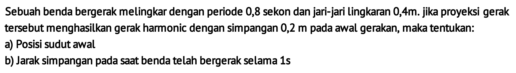 Sebuah benda bergerak melingkar dengan periode 0,8 sekon dan jari-jari lingkaran  0,4 m .  jika proyeksi gerak tersebut menghasilkan gerak harmonic dengan simpangan 0,2 m pada awal gerakan, maka tentukan:
a) Posisi sudut awal
b) Jarak simpangan pada saat benda telah bergerak selama 1 s