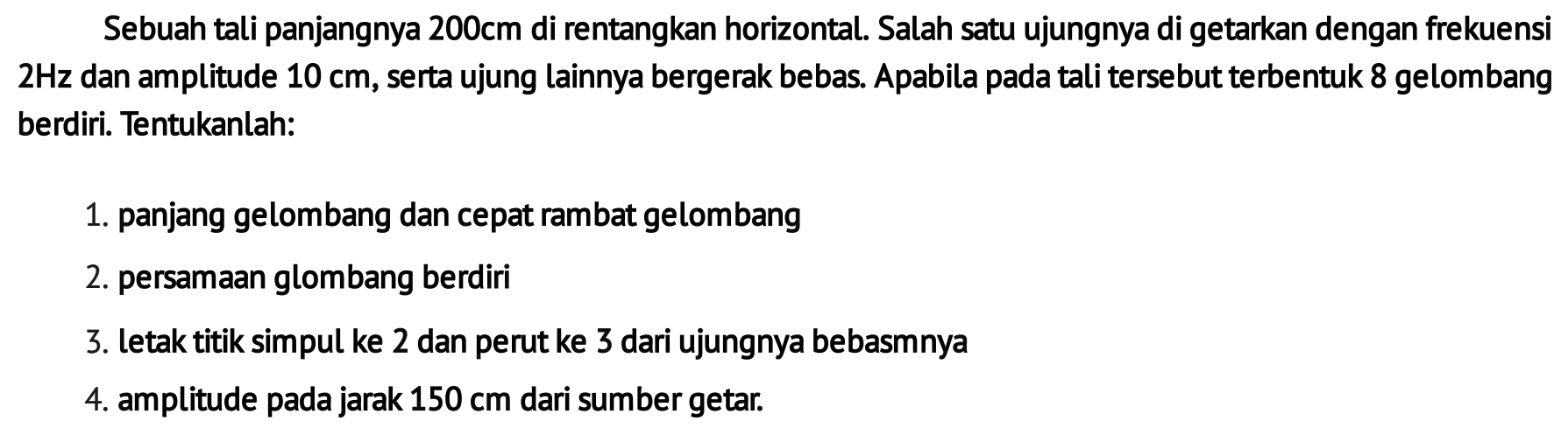 Sebuah tali panjangnya 200 cm di rentangkan horizontal. Salah satu ujungnya di getarkan dengan frekuensi 2Hz dan amplitude 10 cm, serta ujung lainnya bergerak bebas. Apabila pada tali tersebut terbentuk 8 gelombang berdiri. Tentukanlah: 1. panjang gelombang dan cepat rambat gelombang 2. persamaan gelombang berdiri 3. letak titik simpul ke 2 dan perut ke 3 dari ujungnya bebasnya 4. amplitude pada  jarak 150 cm dari sumber getar.