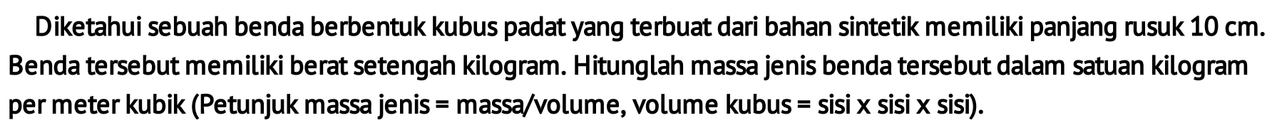 Diketahui sebuah benda berbentuk kubus padat yang terbuat dari bahan sintetik memiliki panjang rusuk 10 cm. Benda tersebut memiliki berat setengah kilogram. Hitunglah massa jenis benda tersebut dalam satuan kilogram per meter kubik (Petunjuk massa jenis = massa/volume, volume kubus = sisi x sisi x sisi).