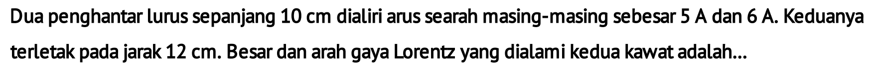 Dua penghantar lurus sepanjang 10 cm dialiri arus searah masing-masing sebesar 5 A dan 6 A. Keduanya terletak pada jarak 12 cm. Besar dan arah gaya Lorentz yang dialami kedua kawat adalah