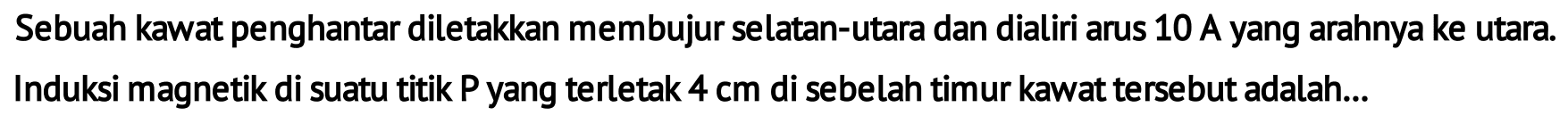 Sebuah kawat penghantar diletakkan membujur selatan-utara dan dialiri arus 10 A yang arahnya ke utara. Induksi magnetik di suatu titik P yang terletak 4 cm di sebelah timur kawat tersebut adalah...