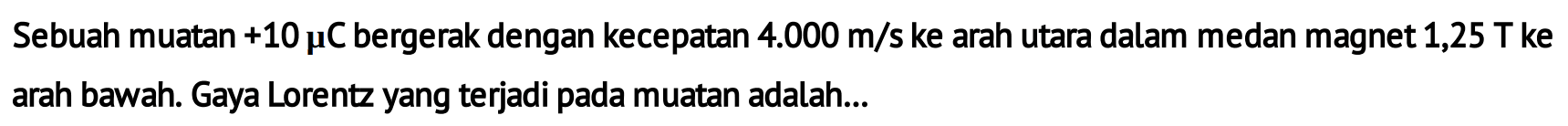 Sebuah muatan +10 mikro C bergerak dengan kecepatan 4.000 m/s ke arah utara dalam medan magnet 1,25 T ke arah bawah. Gaya Lorentz yang terjadi pada muatan adalah