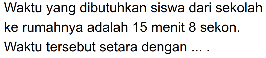 Waktu yang dibutuhkan siswa dari sekolah ke rumahnya adalah 15 menit 8 sekon. Waktu tersebut setara dengan ....