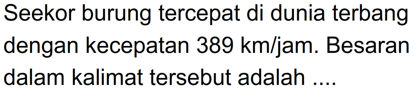 Seekor burung tercepat di dunia terbang dengan kecepatan 389 km/jam. Besaran dalam kalimat tersebut adalah ....