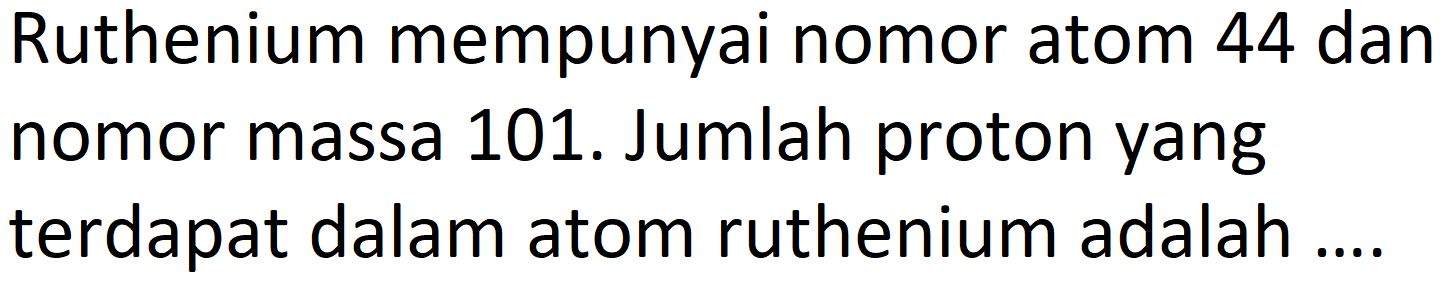 Ruthenium mempunyai nomor atom 44 dan nomor massa 101. Jumlah proton yang terdapat dalam atom ruthenium adalah ....