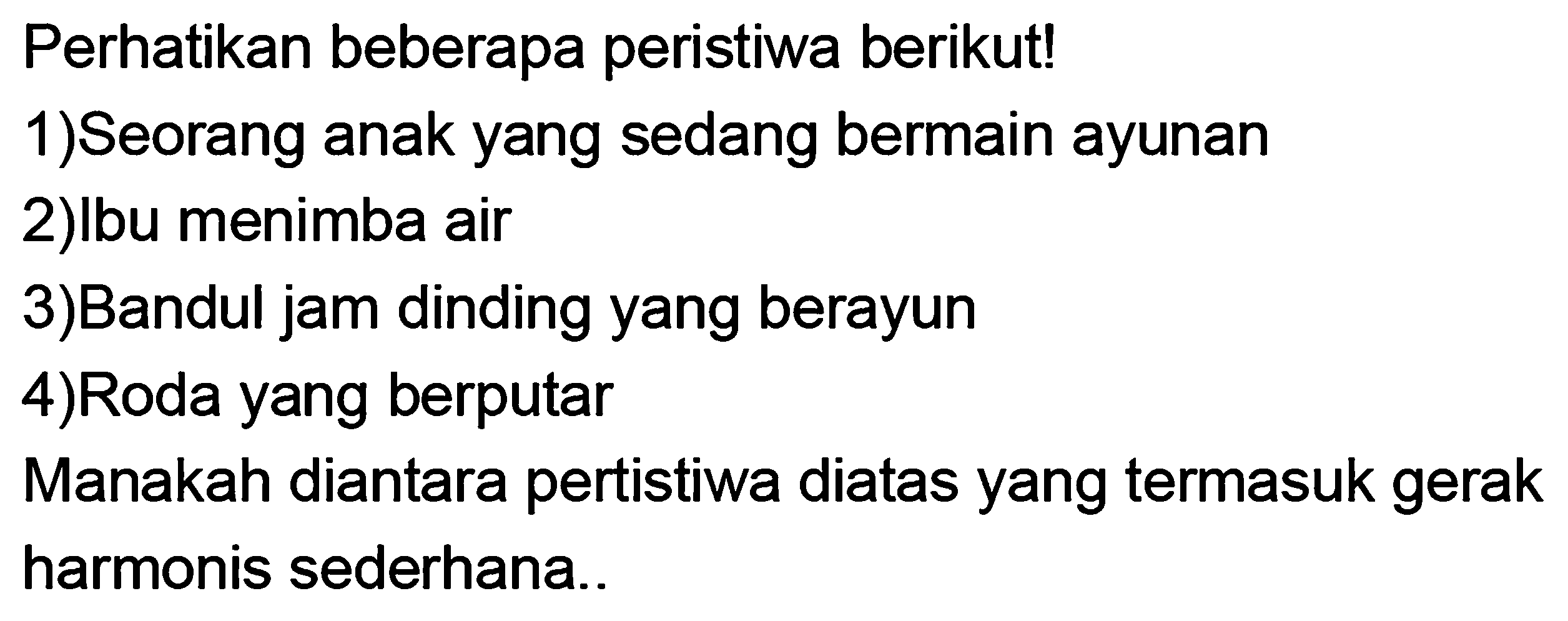 Perhatikan beberapa peristiwa berikut!
1)Seorang anak yang sedang bermain ayunan
2)lbu menimba air
3)Bandul jam dinding yang berayun
4)Roda yang berputar
Manakah diantara pertistiwa diatas yang termasuk gerak harmonis sederhana..