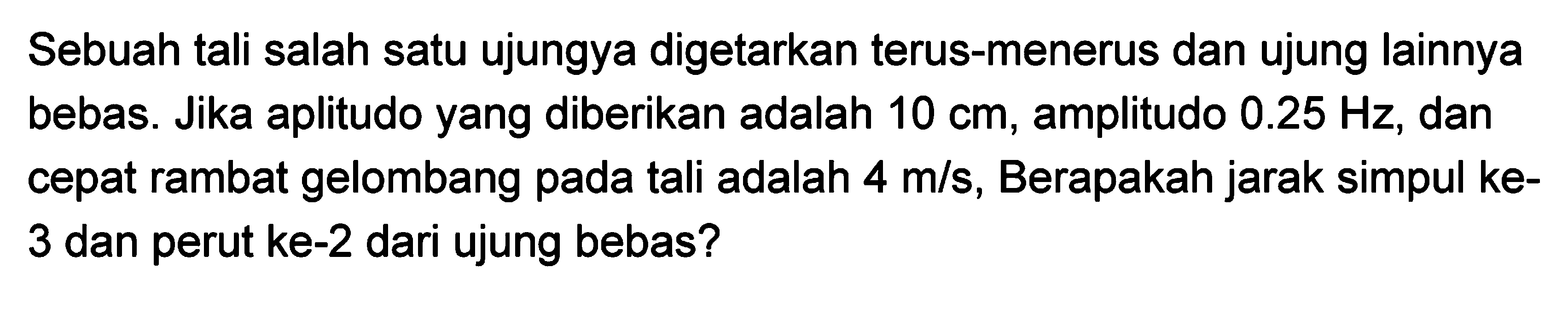 Sebuah tali salah satu ujungya digetarkan terus-menerus dan ujung lainnya bebas. Jika aplitudo yang diberikan adalah  10 cm , amplitudo  0.25 Hz , dan cepat rambat gelombang pada tali adalah  4 m / s , Berapakah jarak simpul ke3 dan perut ke- 2 dari ujung bebas?