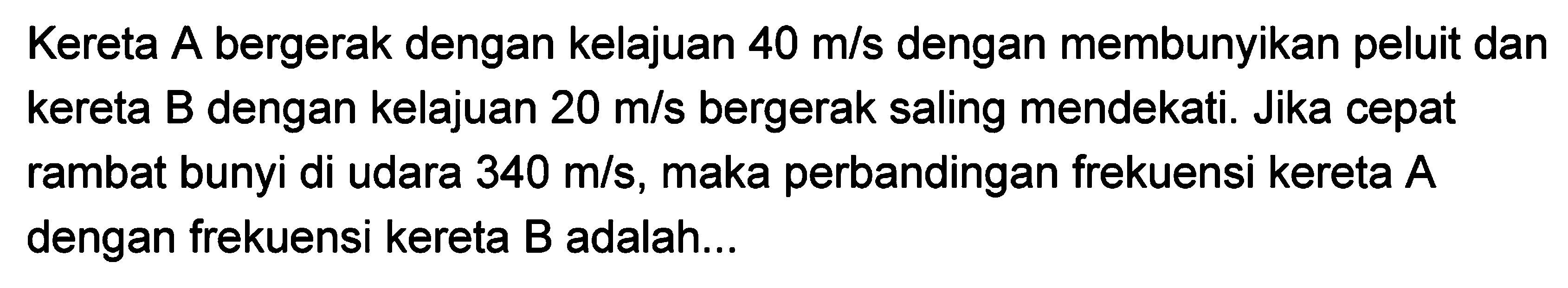 Kereta A bergerak dengan kelajuan  40 m / s  dengan membunyikan peluit dan kereta B dengan kelajuan  20 m / s  bergerak saling mendekati. Jika cepat rambat bunyi di udara  340 m / s , maka perbandingan frekuensi kereta  A  dengan frekuensi kereta  B  adalah...