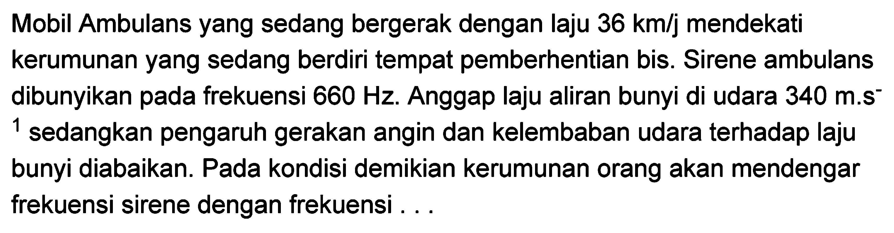 Mobil Ambulans yang sedang bergerak dengan laju  36 km / j  mendekati kerumunan yang sedang berdiri tempat pemberhentian bis. Sirene ambulans dibunyikan pada frekuensi  660 Hz . Anggap laju aliran bunyi di udara  340 m . s^(-)   ^(1)  sedangkan pengaruh gerakan angin dan kelembaban udara terhadap laju bunyi diabaikan. Pada kondisi demikian kerumunan orang akan mendengar frekuensi sirene dengan frekuensi ...