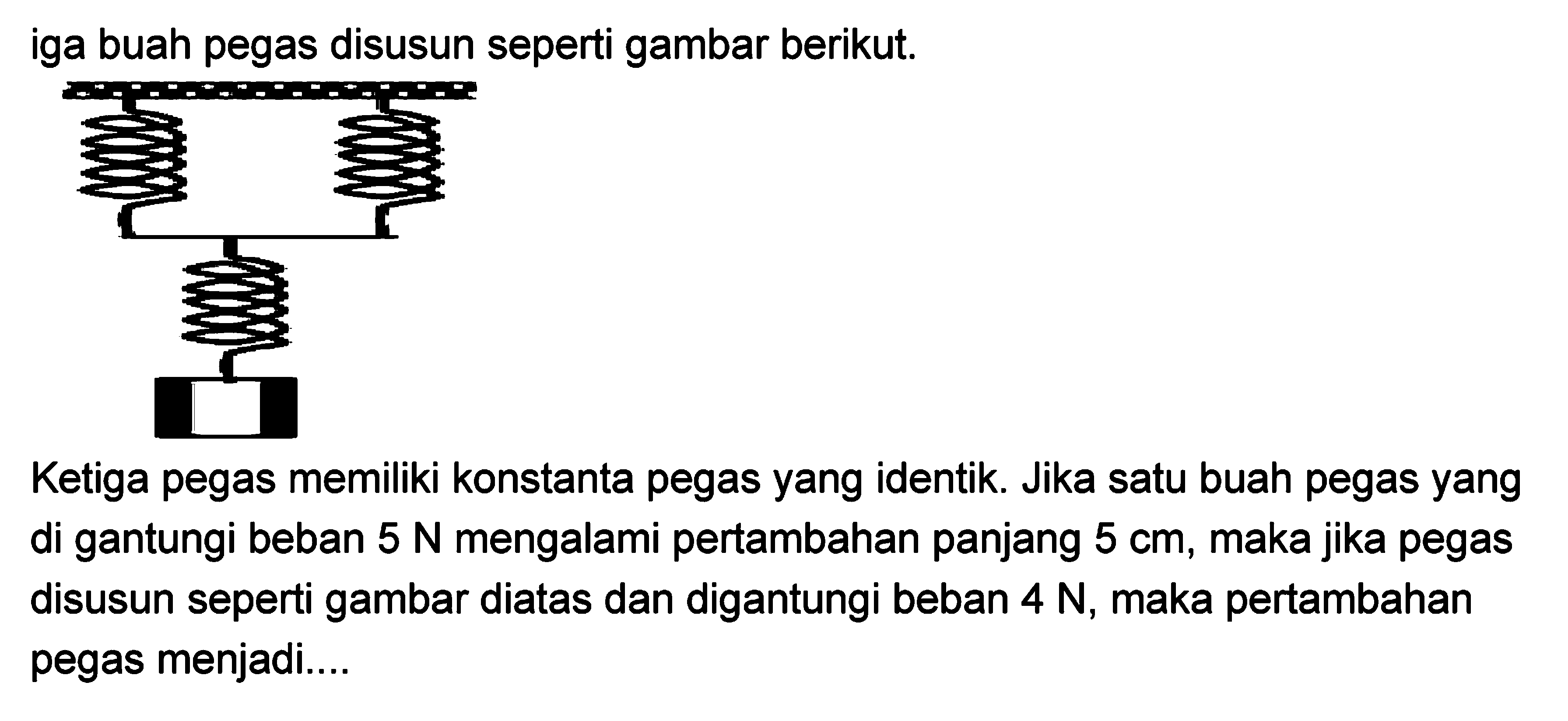 Tiga buah pegas disusun seperti gambar berikut. Ketiga pegas memiliki konstanta pegas yang identik. Jika satu buah pegas yang di gantungi beban 5 N mengalami pertambahan panjang 5 cm, maka jika pegas disusun seperti gambar diatas dan digantungi beban 4 N, maka pertambahan pegas menjadi