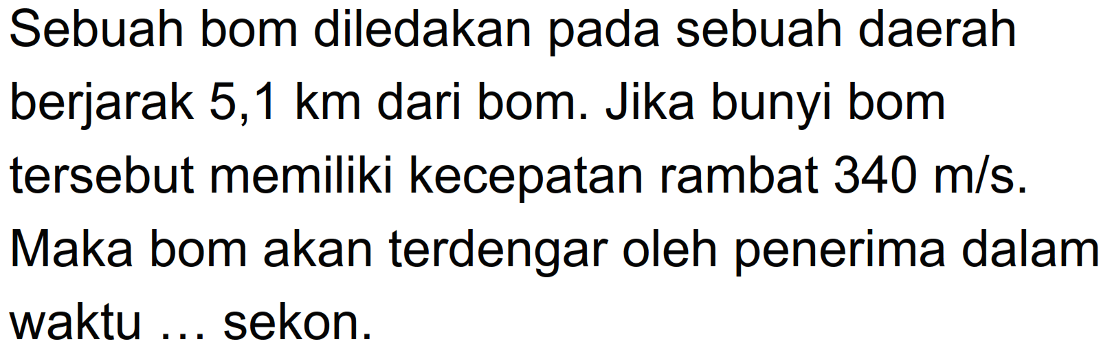 Sebuah bom diledakan pada sebuah daerah berjarak  5,1 km  dari bom. Jika bunyi bom tersebut memiliki kecepatan rambat  340 m/s . Maka bom akan terdengar oleh penerima dalam waktu ... sekon.