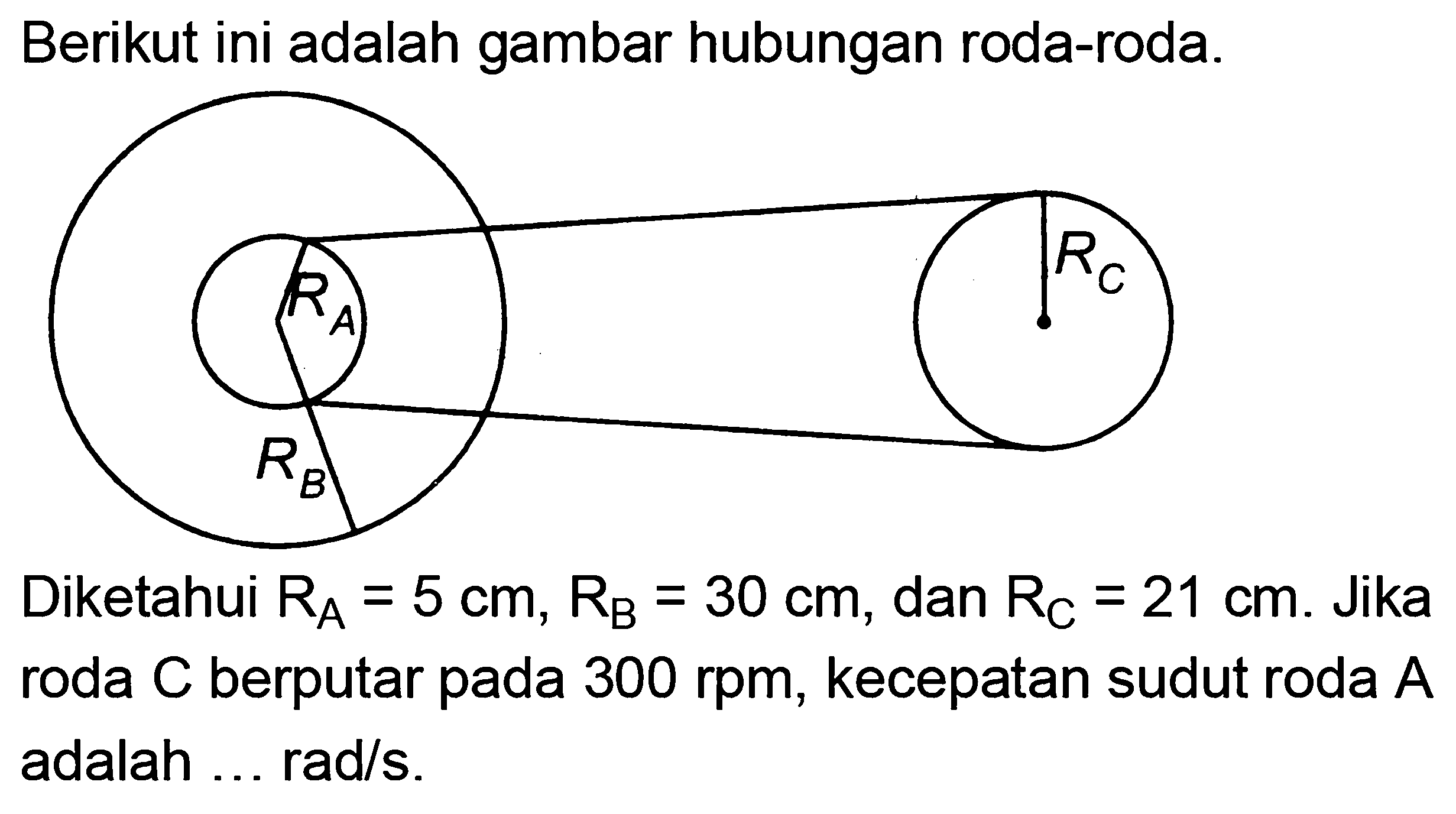 Berikut ini adalah gambar hubungan roda-roda. 
RA RC RB 
Diketahui RA = 5 cm, RB = 30 cm, dan RC = 21 cm. Jika roda C berputar pada 300 rpm, kecepatan sudut roda A adalah ... rad/s. 