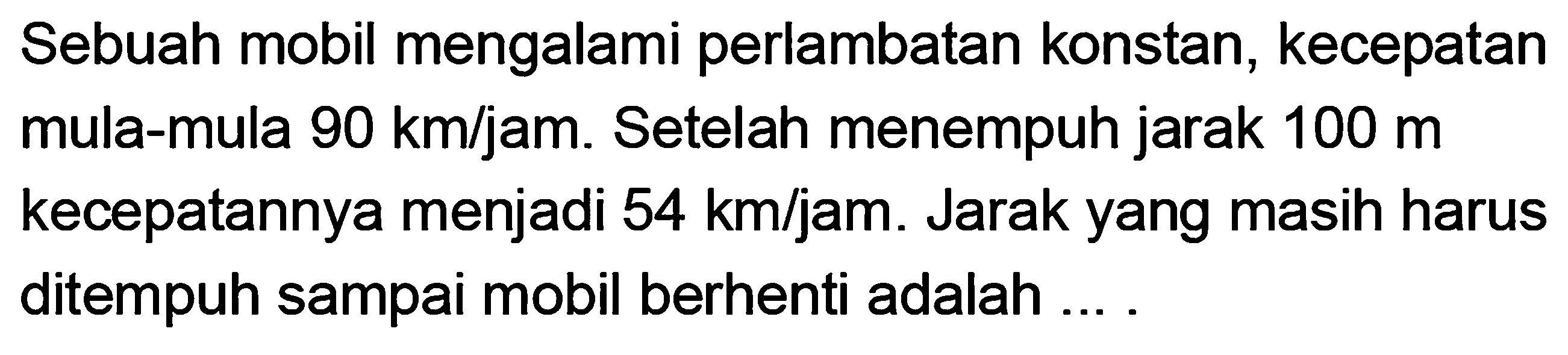Sebuah mobil mengalami perlambatan konstan, kecepatan mula-mula 90 km/jam. Setelah menempuh jarak 100 m kecepatannya menjadi 54 km/jam. Jarak yang masih harus ditempuh sampai mobil berhenti adalah