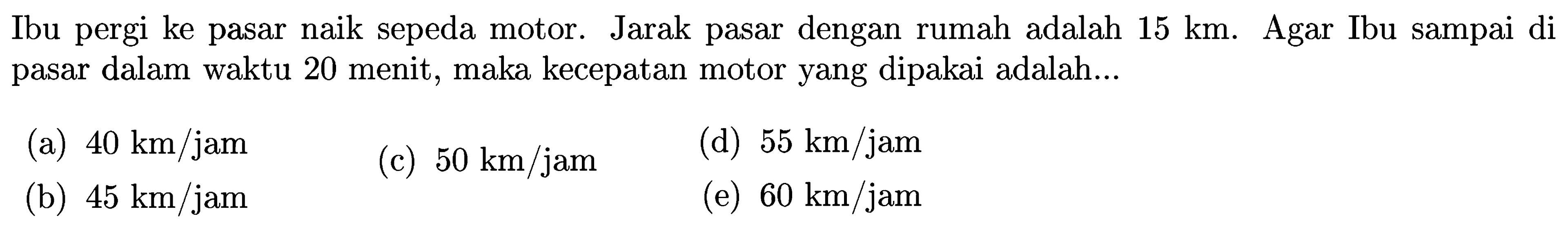 Ibu pergi ke pasar naik sepeda motor. Jarak pasar dengan rumah adalah 15 km . Agar Ibu sampai di pasar dalam waktu 20 menit, maka kecepatan motor yang dipakai adalah...
