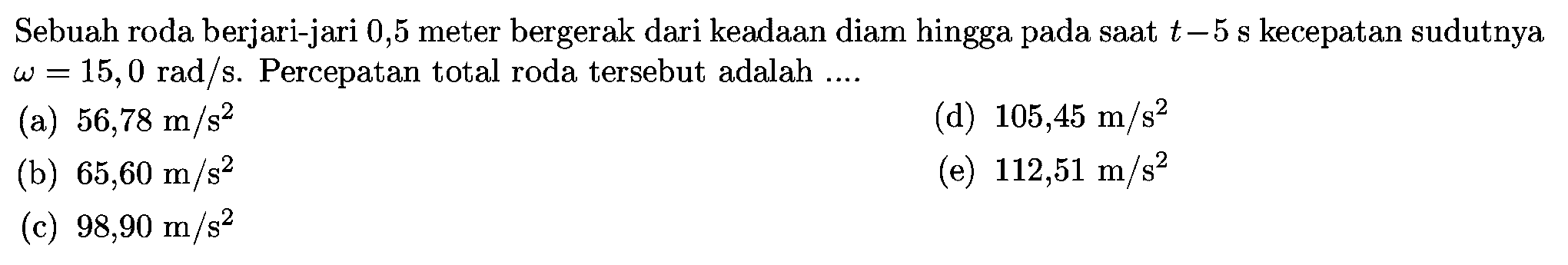 Sebuah roda berjari-jari 0,5 meter bergerak dari keadaan diam hingga pada saat t=5 s kecepatan sudutnya omega=15,0 rad/s. Percepatan total roda tersebut adalah .... 