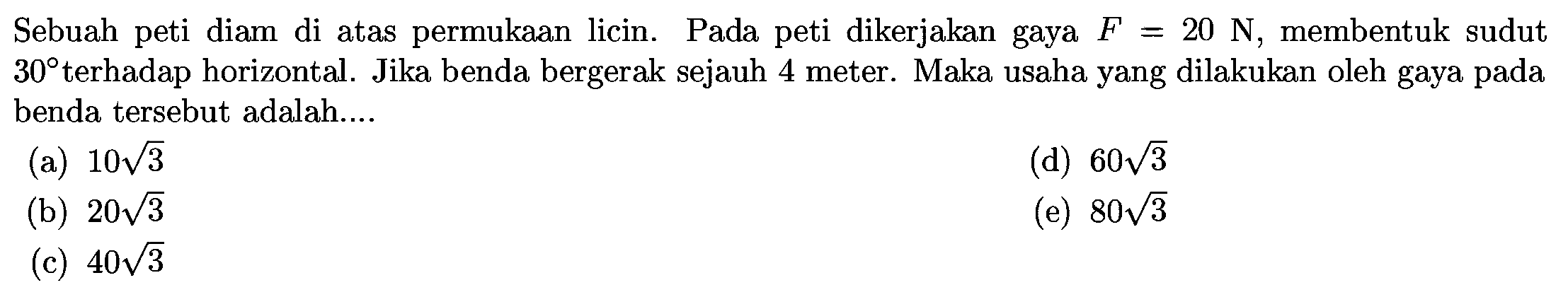 Sebuah peti diam di atas permukaan licin. Pada peti dikerjakan gaya  F=20 N , membentuk sudut  30  terhadap horizontal. Jika benda bergerak sejauh 4 meter. Maka usaha yang dilakukan oleh gaya pada benda tersebut adalah....
(a)  10 akar(3) 
(d)  60 akar(3) 
(b)  20 akar(3) 
(e)  80 akar(3) 
(c)  40 akar(3) 