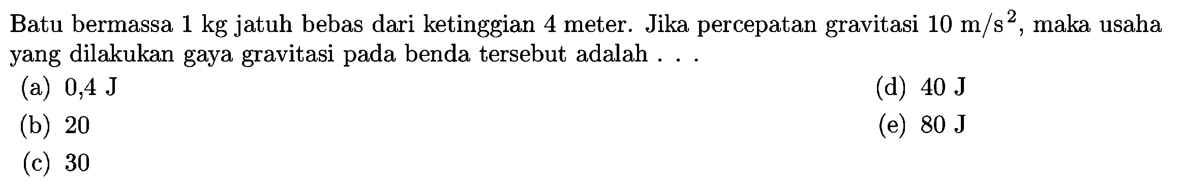 Batu bermassa  1 kg  jatuh bebas dari ketinggian 4 meter. Jika percepatan gravitasi  10 m / s^2 , maka usaha yang dilakukan gaya gravitasi pada benda tersebut adalah ...
(a)  0,4 J
(d)  40 J
(b) 20
(e)  80 J
(c) 30