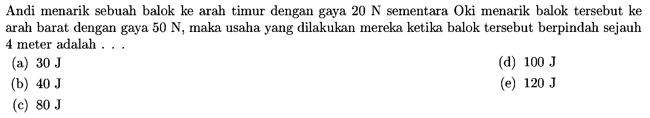 Andi menarik sebuah balok ke arah timur dengan gaya  20 N  sementara Oki menarik balok tersebut ke arah barat dengan gaya  50 N , maka usaha yang dilakukan mereka ketika balok tersebut berpindah sejauh 4 meter adalah ...
(a)  30 J
(d)  100 J
(b)  40 J
(e)  120 J
(c)  80 J