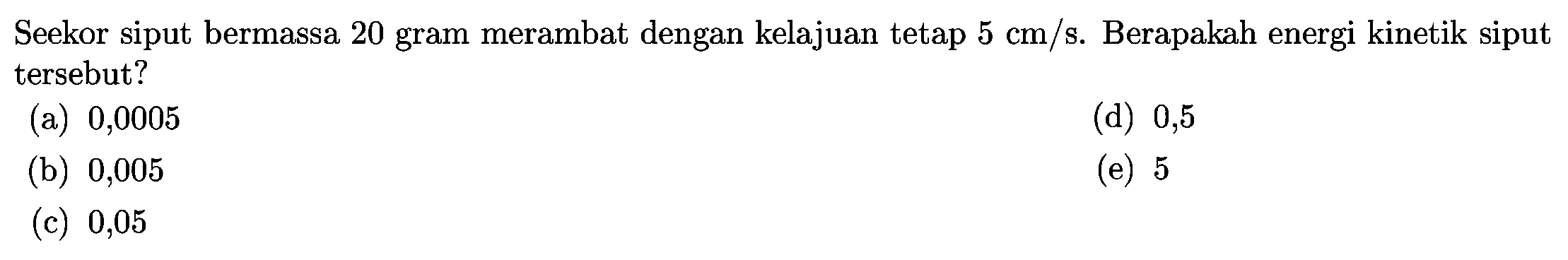 Seekor siput bermassa 20 gram merambat dengan kelajuan tetap  5 cm / s . Berapakah energi kinetik siput tersebut?
(a) 0,0005
(d) 0,5
(b) 0,005
(e) 5
(c) 0,05