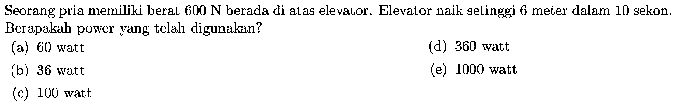 Seorang pria memiliki berat  600 N  berada di atas elevator. Elevator naik setinggi 6 meter dalam 10 sekon. Berapakah power yang telah digunakan?
(a)  60 watt 
(d) 360 watt
(b) 36 watt
(e) 1000 watt
(c) 100 watt