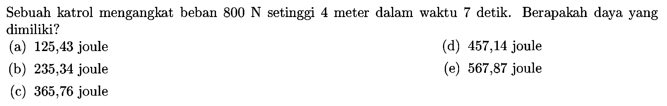 Sebuah katrol mengangkat beban  800 N  setinggi 4 meter dalam waktu 7 detik. Berapakah daya yang dimiliki?
(a) 125,43 joule
(d) 457,14 joule
(b) 235,34 joule
(e) 567,87 joule
(c) 365,76 joule