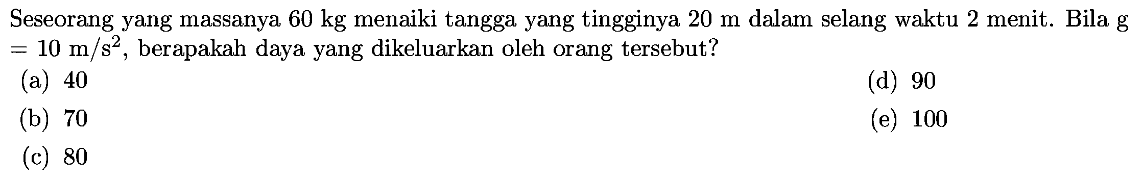 Seseorang yang massanya  60 kg  menaiki tangga yang tingginya  20 m  dalam selang waktu 2 menit. Bila  g   =10 m / s^(2) , berapakah daya yang dikeluarkan oleh orang tersebut?
(a) 40
(d) 90
(b) 70
(e) 100
(c) 80