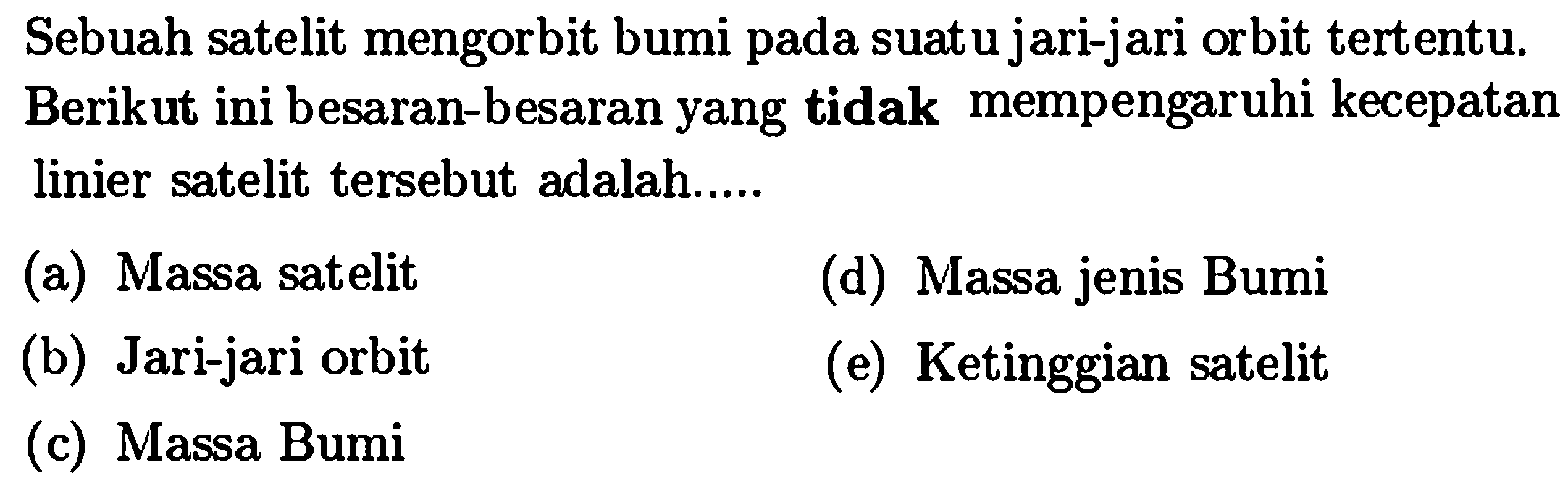 Sebuah satelit mengorbit bumi pada suatu jari-jari orbit tertentu. Berikut ini besaran-besaran yang tidak mempengaruhi kecepatan linier satelit tersebut adalah.....
(a) Massa satelit
(d) Massa jenis Bumi
(b) Jari-jari orbit
(e) Ketinggian satelit
(c) Massa Bumi