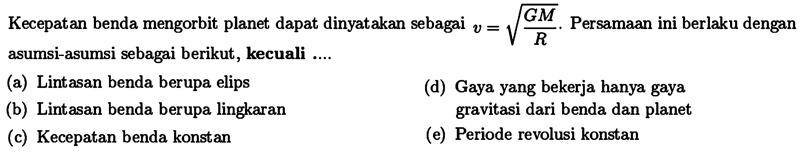 Kecepatan benda mengorbit planet dapat dinyatakan sebagai  v=akar(GM/R) .  PersamAn ini berlaku dengan asumsi-asumsi sebagai berikut, kecuali ....
(a) Lintasan benda berupa elips
(d) Gaya yang bekerja hanya gaya
(b) Lintasan benda berupa lingkaran
Bravitasi dari benda dan planet
(c) Kecepatan benda konstan
(e) Periode revolusi konstan