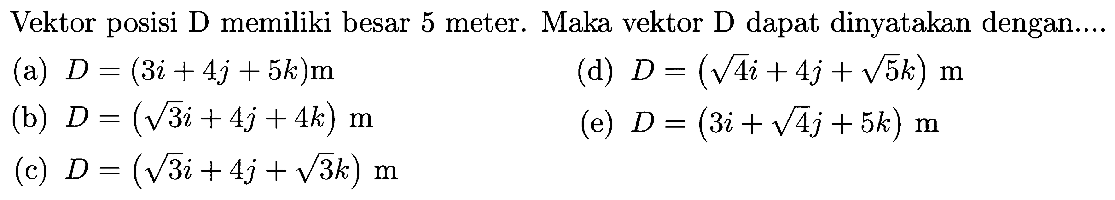 Vektor posisi D memiliki besar 5 meter. Maka vektor D dapat dinyatakan dengan....
(a) D=(3i + 4j + 5k)m (d) D=(akar(4) i + 4j + akar(5) k)m (b) D=(akar(3) i+ 4j + 4k)m (e) D=(3i + akar(4) j + 5k)m (c) D=(akar(3) i + 4j + akar(3) k)m 