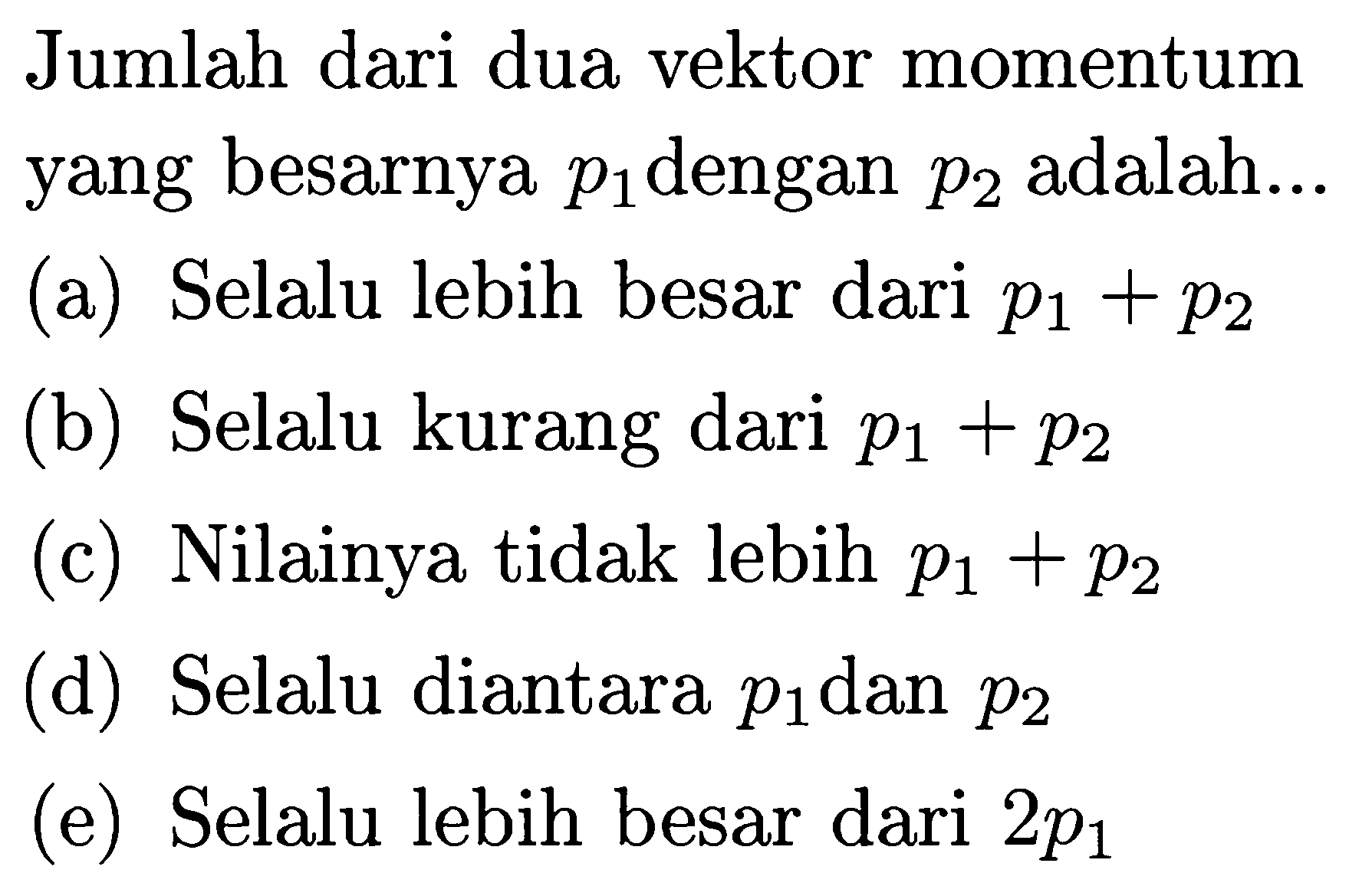 Jumlah dari dua vektor momentum yang besarnya  p1  dengan  p2  adalah...
(a) Selalu lebih besar dari  p1+p2 
(b) Selalu kurang dari  p1+p2 
(c) Nilainya tidak lebih  p1+p2 
(d) Selalu diantara  p1  dan  p2 
(e) Selalu lebih besar dari  2 p1 