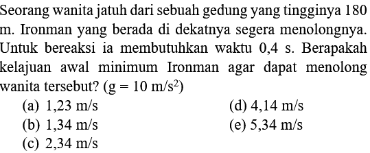 Seorang wanita jatuh dari sebuah gedung yang tingginya 180 m. Ironman yang berada di dekatnya segera menolongnya. Untuk bereaksi ia membutuhkan waktu 0,4 s. Berapakah kelajuan awal minimum Ironman agar dapat menolong wanita tersebut? (g = 10 m/s^2)