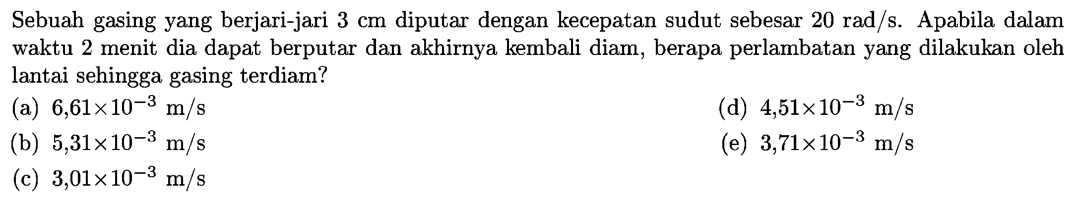 Sebuah gasing yang berjari-jari 3 cm diputar dengan kecepatan sudut sebesar 20 rad/s. Apabila dalam waktu 2 menit dia dapat berputar dan akhirnya kembali diam, berapa perlambatan yang dilakukan oleh lantai sehingga gasing terdiam?