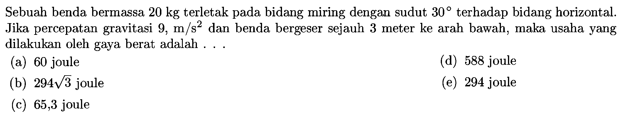 Sebuah benda bermassa  20 kg  terletak pada bidang miring dengan sudut  30  terhadap bidang horizontal. Jika percepatan gravitasi  9, m / s^2  dan benda bergeser sejauh 3 meter ke arah bawah, maka usaha yang dilakukan oleh gaya berat adalah ...
(a) 60 joule
(d) 588 joule
(b)  294 akar(3)  joule
(e) 294 joule
(c) 65,3 joule