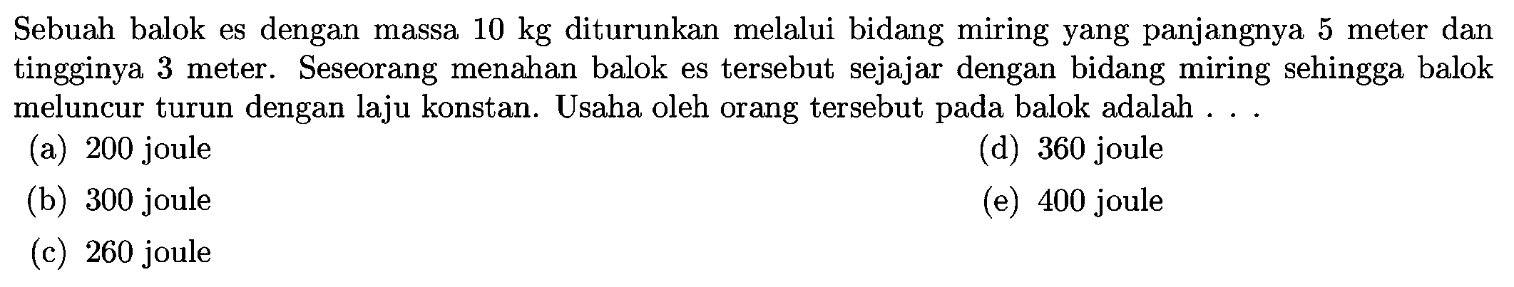 Sebuah balok es dengan massa  10 kg  diturunkan melalui bidang miring yang panjangnya 5 meter dan tingginya 3 meter. Seseorang menahan balok es tersebut sejajar dengan bidang miring sehingga balok meluncur turun dengan laju konstan. Usaha oleh orang tersebut pada balok adalah ...
(a) 200 joule
(d) 360 joule
(b) 300 joule
(e) 400 joule
(c) 260 joule