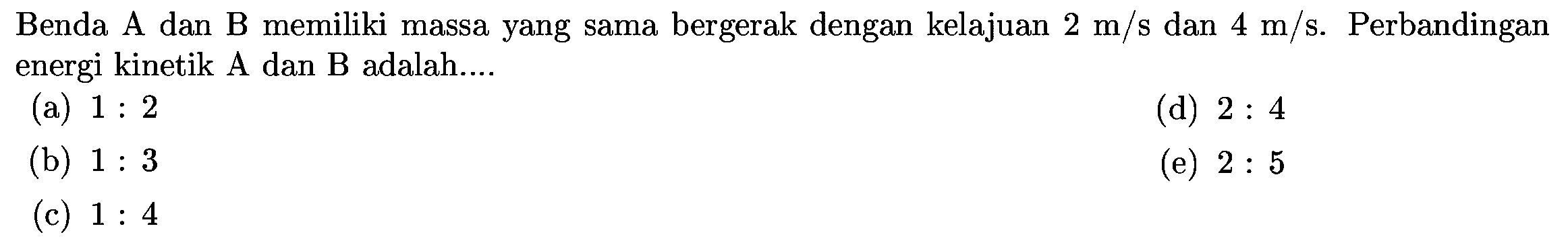 Benda A dan B memiliki massa yang sama bergerak dengan kelajuan  2 m / s  dan  4 m / s . Perbandingan energi kinetik A dan B adalah....
(a)  1: 2 
(d)  2: 4 
(b)  1: 3 
(e)  2: 5 
(c)  1: 4 