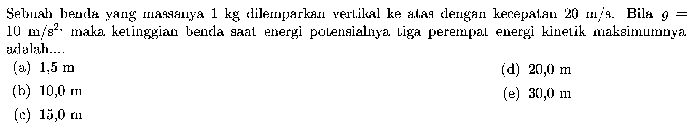 Sebuah benda yang massanya  1 kg  dilemparkan vertikal ke atas dengan kecepatan  20 m / s .  Bila  g=   10 m / s^(2) , maka ketinggian benda saat energi potensialnya tiga perempat energi kinetik maksimumnya adalah....
(a)  1,5 m 
(d)  20,0 m 
(b)  10,0 m 
(e)  30,0 m 
(c)  15,0 m 
