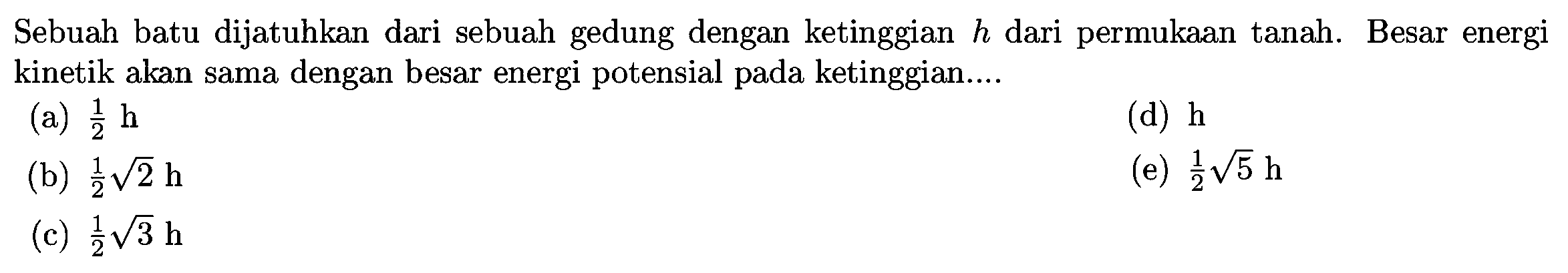 Sebuah batu dijatuhkan dari sebuah gedung dengan ketinggian  h  dari permukaan tanah. Besar energi kinetik akan sama dengan besar energi potensial pada ketinggian....
(a)  (1)/(2) ~h 
(d)  h 
(b)  (1)/(2) akar(2) ~h 
(e)  (1)/(2) akar(5) ~h 
(c)  (1)/(2) akar(3) ~h 