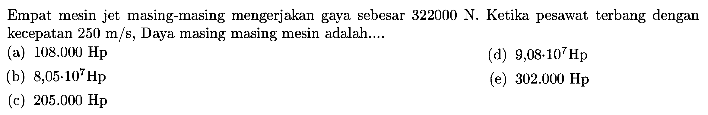 Empat mesin jet masing-masing mengerjakan gaya sebesar  322000 ~N . Ketika pesawat terbang dengan kecepatan  250 m / s , Daya masing masing mesin adalah....
(a)  108.000 Hp 
(d)  9,08 . 10^(7) Hp 
(b)  8,05 . 10^(7) Hp 
(e)  302.000 Hp 
(c)  205.000 Hp 