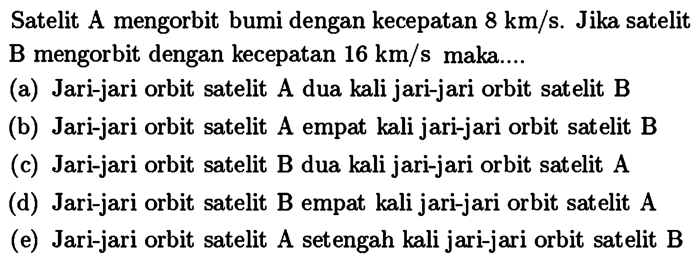 Satelit A mengorbit bumi dengan kecepatan  8 km / s . Jika satelit B mengorbit dengan kecepatan  16 km / s  maka....
(a) Jari-jari orbit satelit A dua kali jari-jari orbit satelit B
(b) Jari-jari orbit satelit A empat kali jari-jari orbit satelit B
(c) Jari-jari orbit satelit B dua kali jari-jari orbit satelit A
(d) Jari-jari orbit satelit B empat kali jari-jari orbit satelit A
(e) Jari-jari orbit satelit A setengah kali jari-jari orbit satelit B