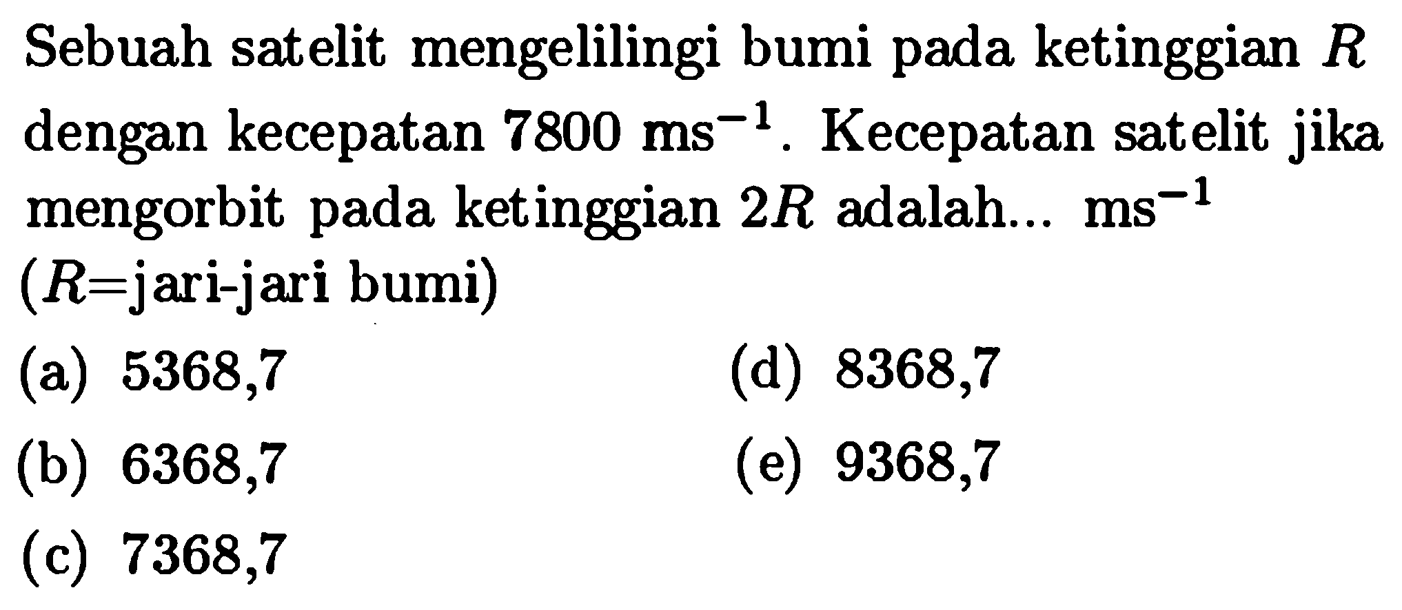 Sebuah satelit mengelilingi bumi pada ketinggian  R  dengan kecepatan  7800 ms^-1 . Kecepatan satelit jika mengorbit pada ketinggian  2 R  adalah...  ms^-1 (  R=  jari-jari bumi)
(a) 5368,7
(d) 8368,7
(b) 6368,7
(e) 9368,7
(c) 7368,7