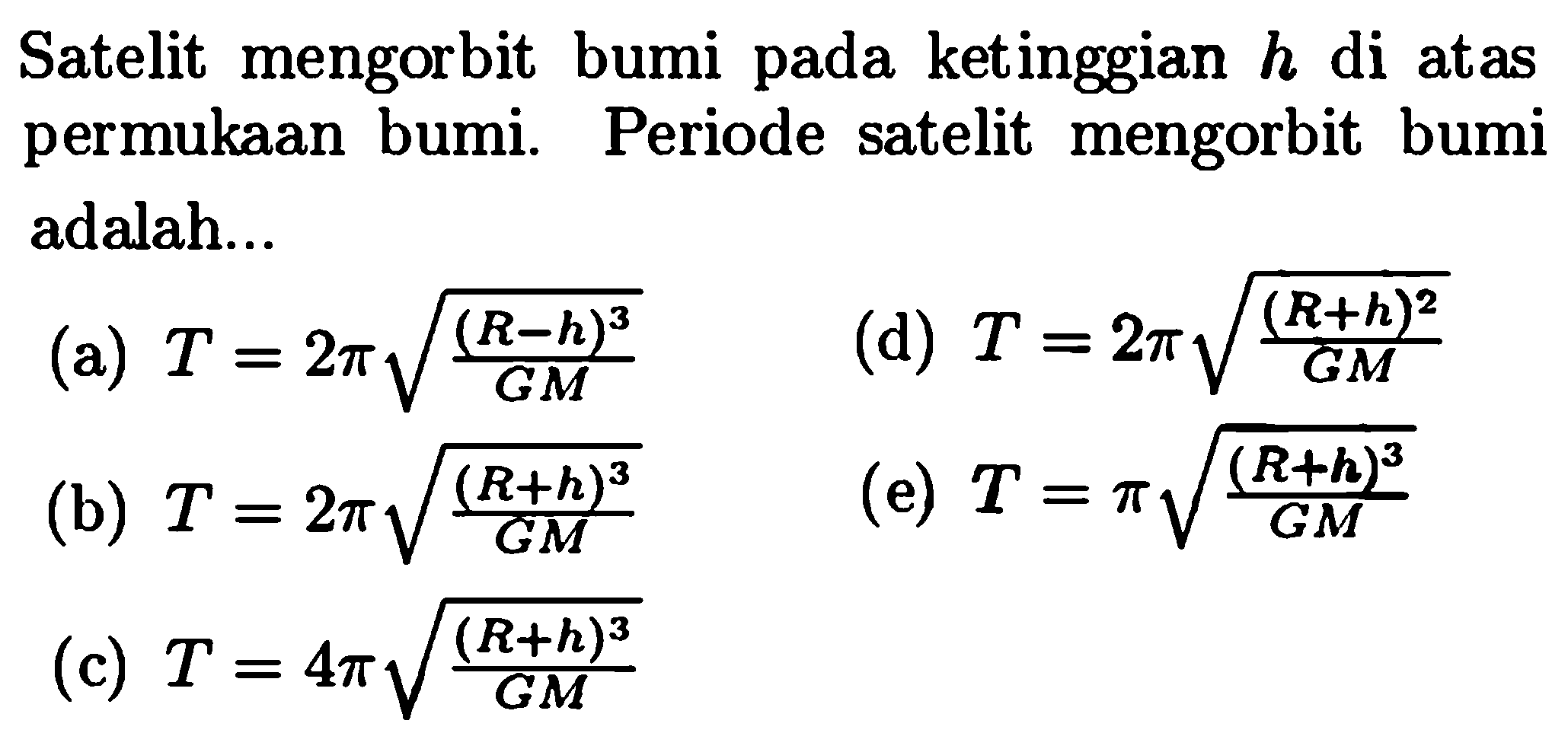 Satelit mengorbit bumi pada ketinggian  h  di atas permukAn bumi. Periode satelit mengorbit bumi adalah...
(a)  T=2 pi akar((R-h)^3/(GM)) 
(d)  T=2 pi akar((R+h)^2)/(GM)) 
(b)  T=2 pi akar((R+h)^3)/(GM)) 
(e)  T=pi akar((R+h)^3)/(GM)) 
(c)  T=4 pi akar((R+h)^3)/(GM) 