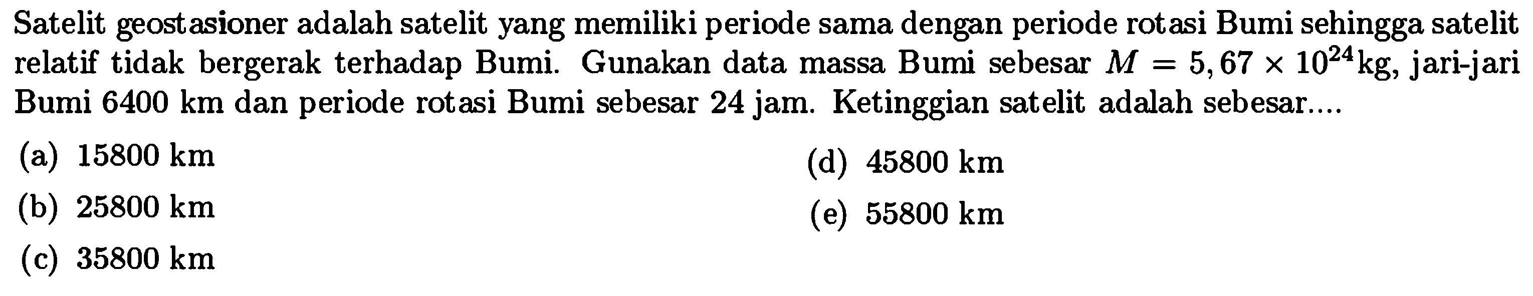 Satelit geostasioner adalah satelit yang memiliki periode sama dengan periode rotasi Bumi sehingga satelit relatif tidak bergerak terhadap Bumi. Gunakan data massa Bumi sebesar  M=5,67 x 10^(24) kg , jari-jari Bumi  6400 km  dan periode rotasi Bumi sebesar 24 jam. Ketinggian satelit adalah sebesar....
(a)  15800 km 
(d)  45800 km 
(b)  25800 km 
(e)  55800 km 
(c)  35800 km 